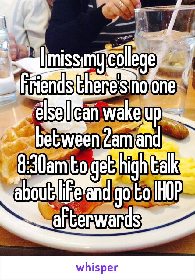 I miss my college friends there's no one else I can wake up between 2am and 8:30am to get high talk about life and go to IHOP afterwards 