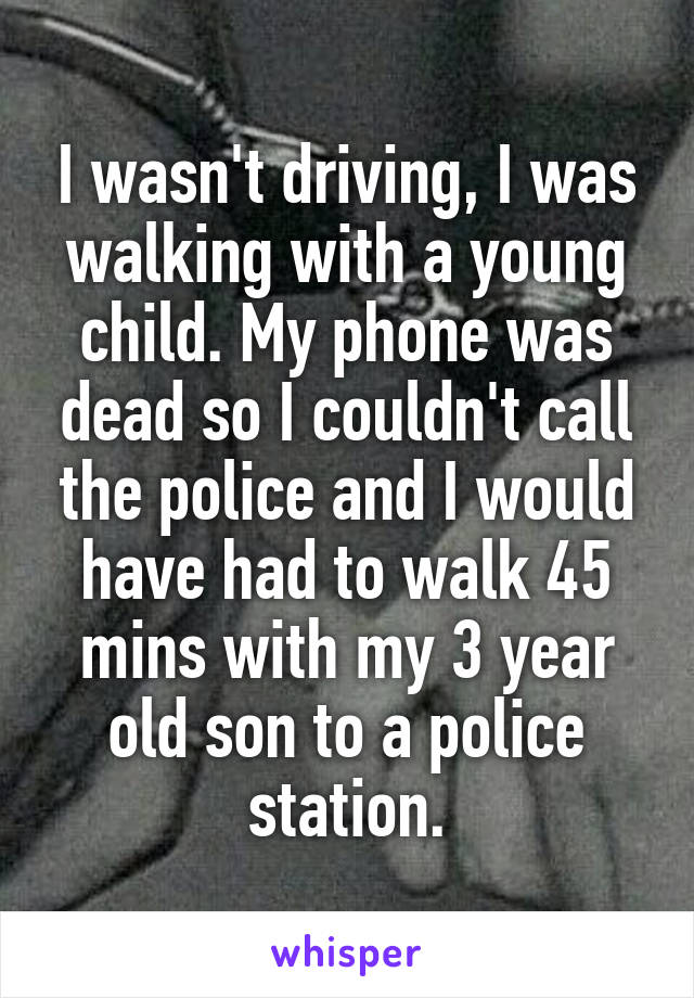 I wasn't driving, I was walking with a young child. My phone was dead so I couldn't call the police and I would have had to walk 45 mins with my 3 year old son to a police station.