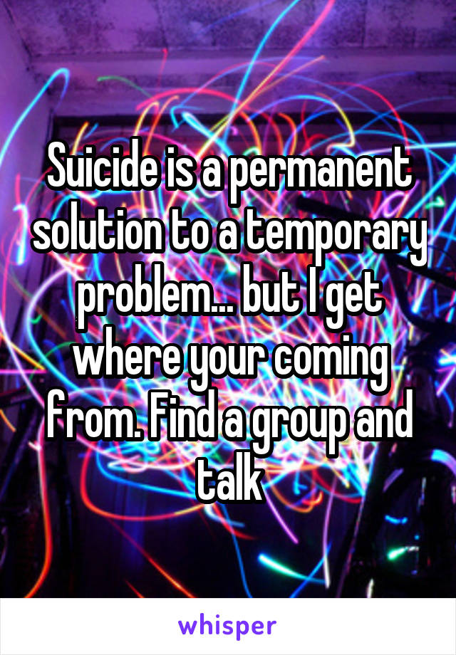 Suicide is a permanent solution to a temporary problem... but I get where your coming from. Find a group and talk
