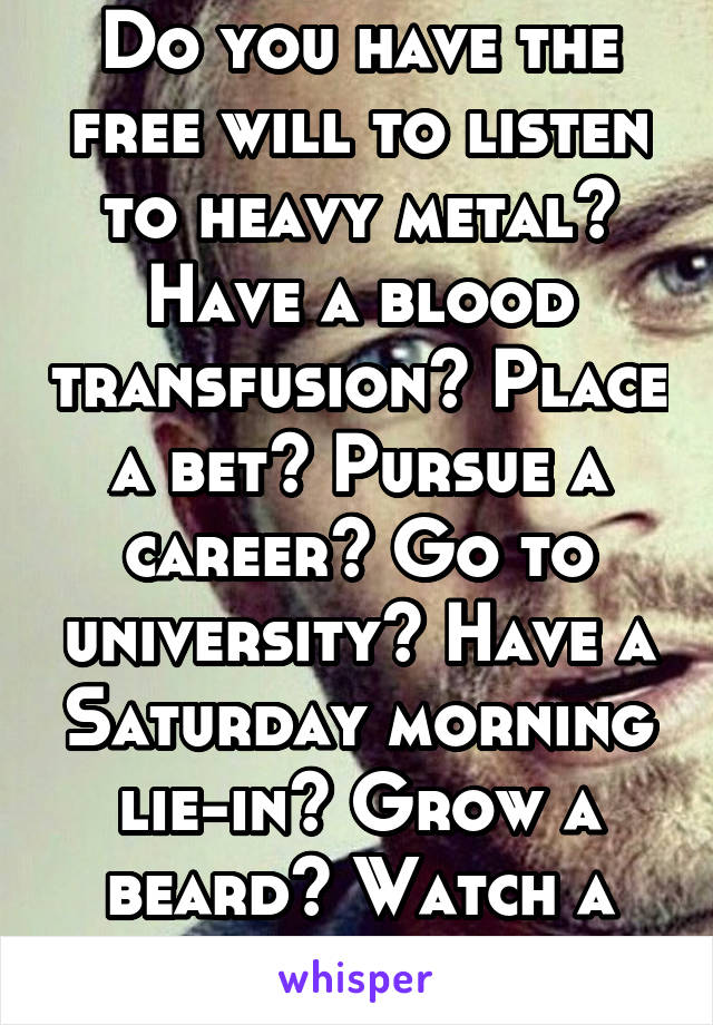 Do you have the free will to listen to heavy metal? Have a blood transfusion? Place a bet? Pursue a career? Go to university? Have a Saturday morning lie-in? Grow a beard? Watch a horror film? 