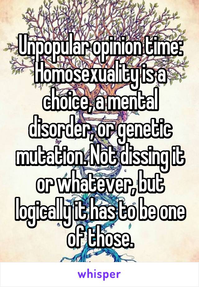 Unpopular opinion time:
Homosexuality is a choice, a mental disorder, or genetic mutation. Not dissing it or whatever, but logically it has to be one of those.