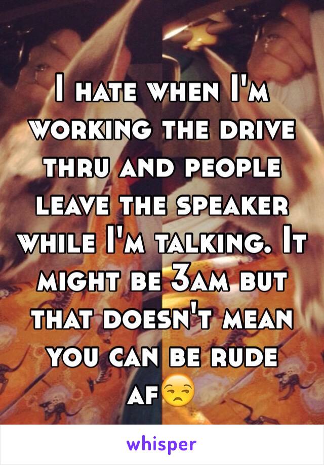 I hate when I'm working the drive thru and people leave the speaker while I'm talking. It might be 3am but that doesn't mean you can be rude af😒