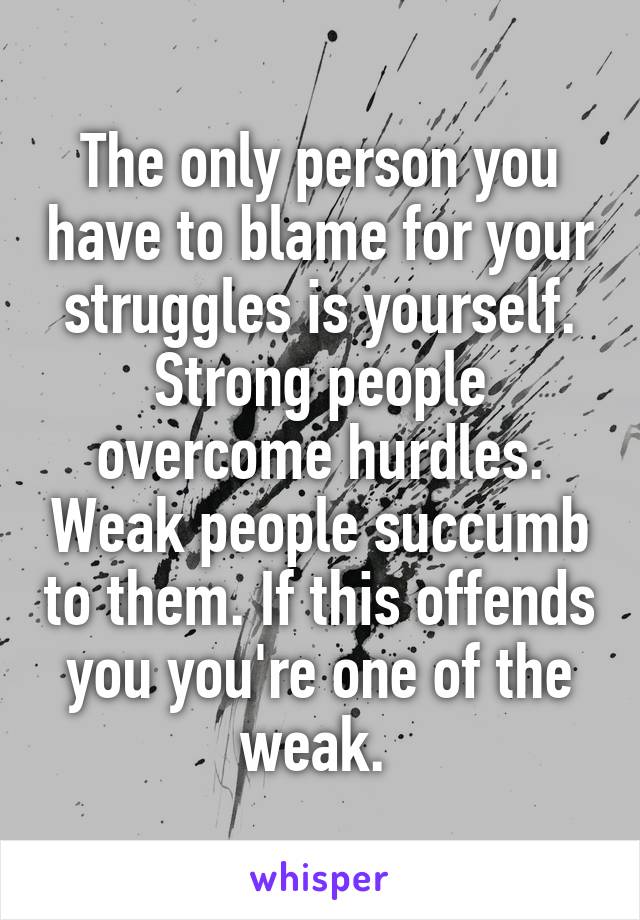 The only person you have to blame for your struggles is yourself. Strong people overcome hurdles. Weak people succumb to them. If this offends you you're one of the weak. 