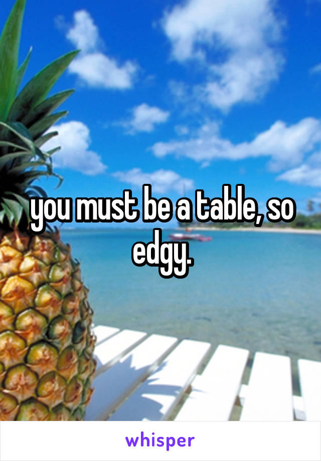 you must be a table, so edgy.