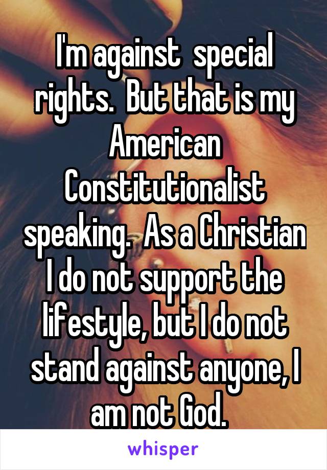 I'm against  special rights.  But that is my American Constitutionalist speaking.  As a Christian I do not support the lifestyle, but I do not stand against anyone, I am not God.  