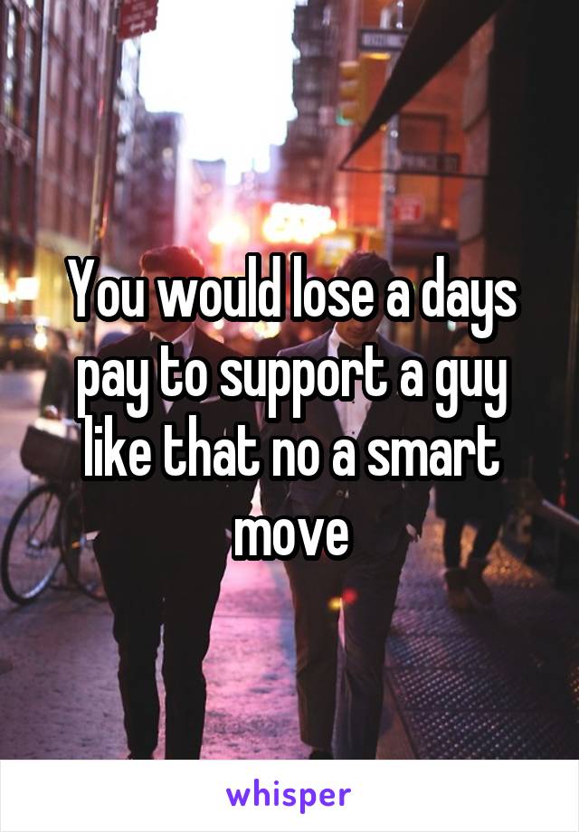 You would lose a days pay to support a guy like that no a smart move