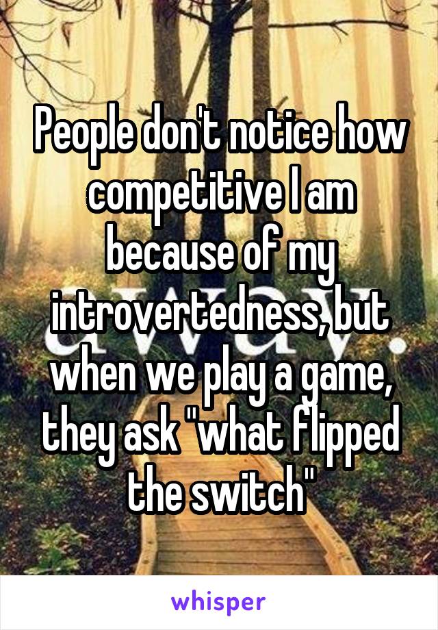 People don't notice how competitive I am because of my introvertedness, but when we play a game, they ask "what flipped the switch"