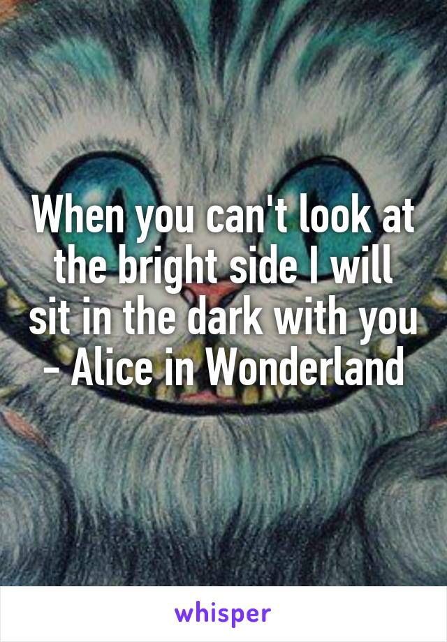 When you can't look at the bright side I will sit in the dark with you
- Alice in Wonderland 