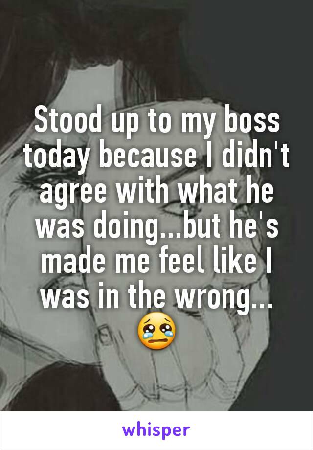 Stood up to my boss today because I didn't agree with what he was doing...but he's made me feel like I was in the wrong...
😢