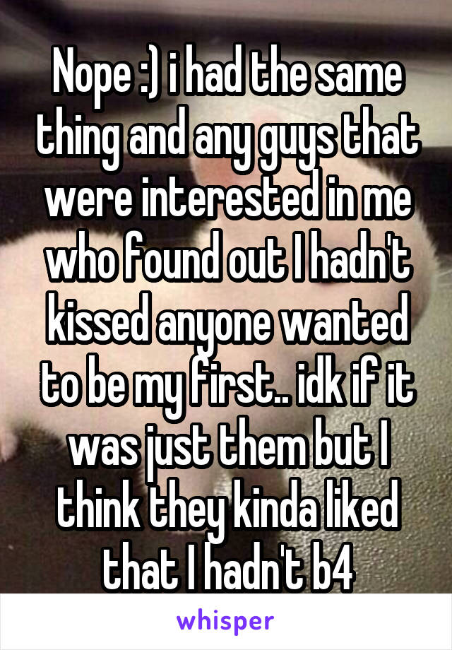 Nope :) i had the same thing and any guys that were interested in me who found out I hadn't kissed anyone wanted to be my first.. idk if it was just them but I think they kinda liked that I hadn't b4
