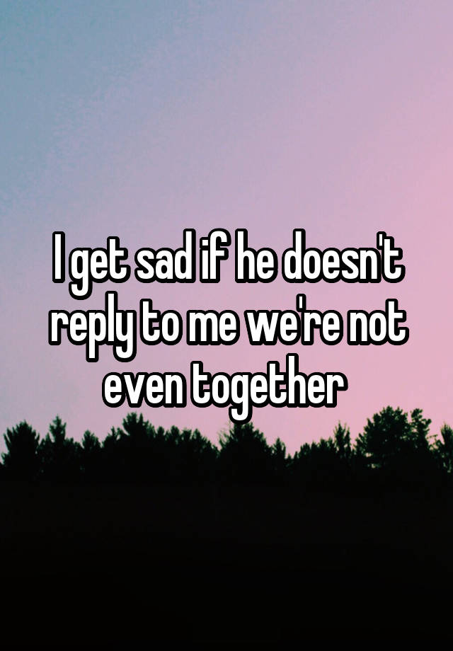 i-get-sad-if-he-doesn-t-reply-to-me-we-re-not-even-together