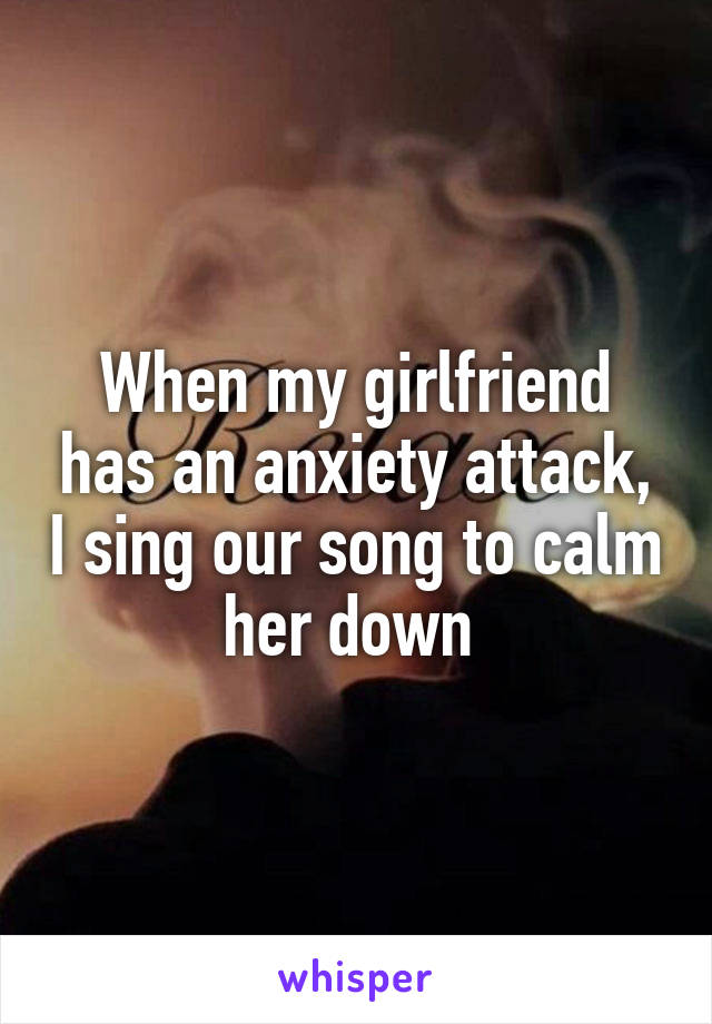 When my girlfriend has an anxiety attack, I sing our song to calm her down 