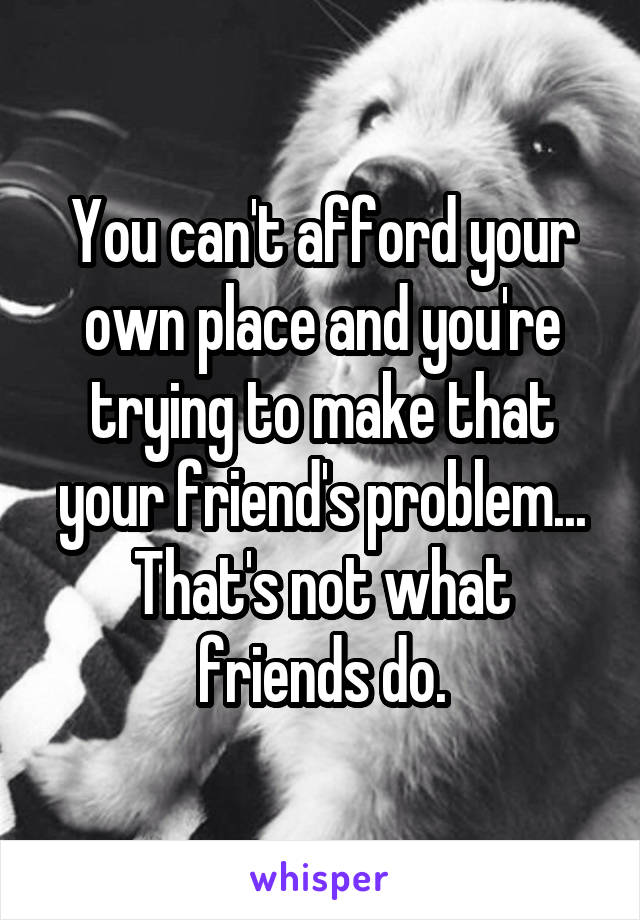 You can't afford your own place and you're trying to make that your friend's problem...
That's not what friends do.