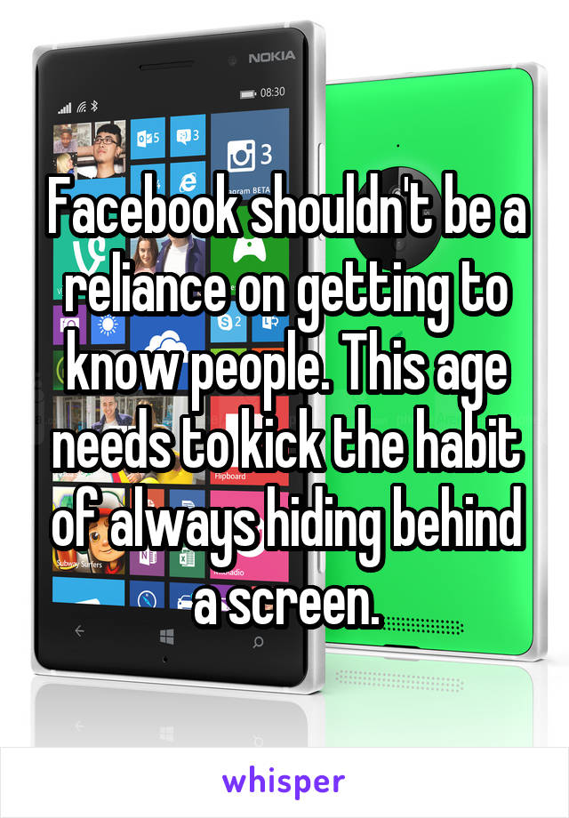 Facebook shouldn't be a reliance on getting to know people. This age needs to kick the habit of always hiding behind a screen.