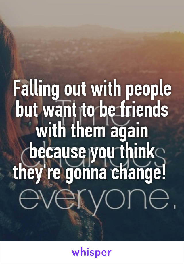 Falling out with people but want to be friends with them again because you think they're gonna change! 