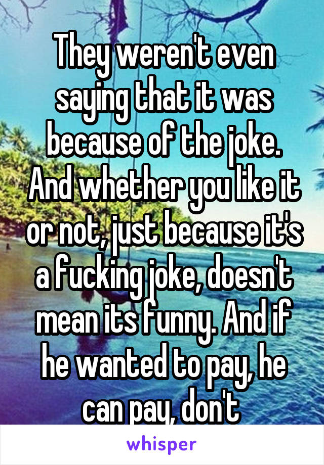 They weren't even saying that it was because of the joke. And whether you like it or not, just because it's a fucking joke, doesn't mean its funny. And if he wanted to pay, he can pay, don't 