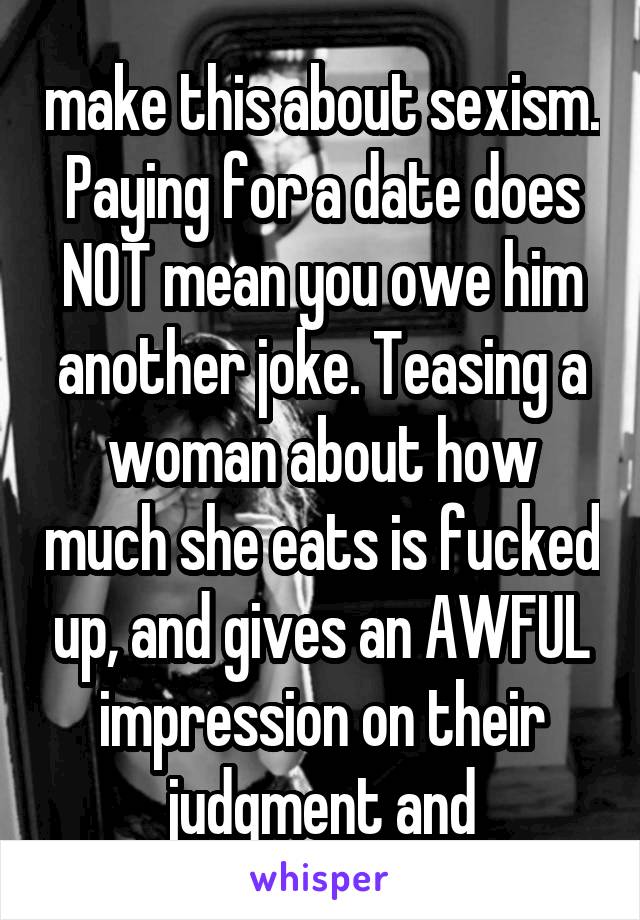 make this about sexism. Paying for a date does NOT mean you owe him another joke. Teasing a woman about how much she eats is fucked up, and gives an AWFUL impression on their judgment and