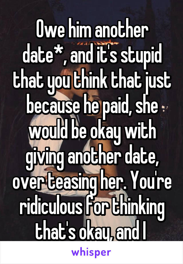 Owe him another date*, and it's stupid that you think that just because he paid, she would be okay with giving another date, over teasing her. You're ridiculous for thinking that's okay, and I 