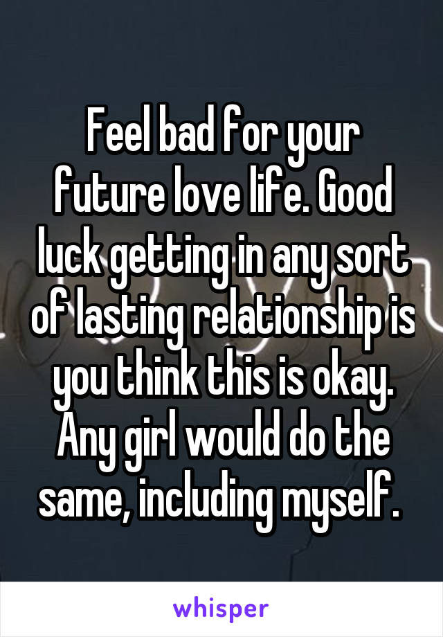 Feel bad for your future love life. Good luck getting in any sort of lasting relationship is you think this is okay. Any girl would do the same, including myself. 