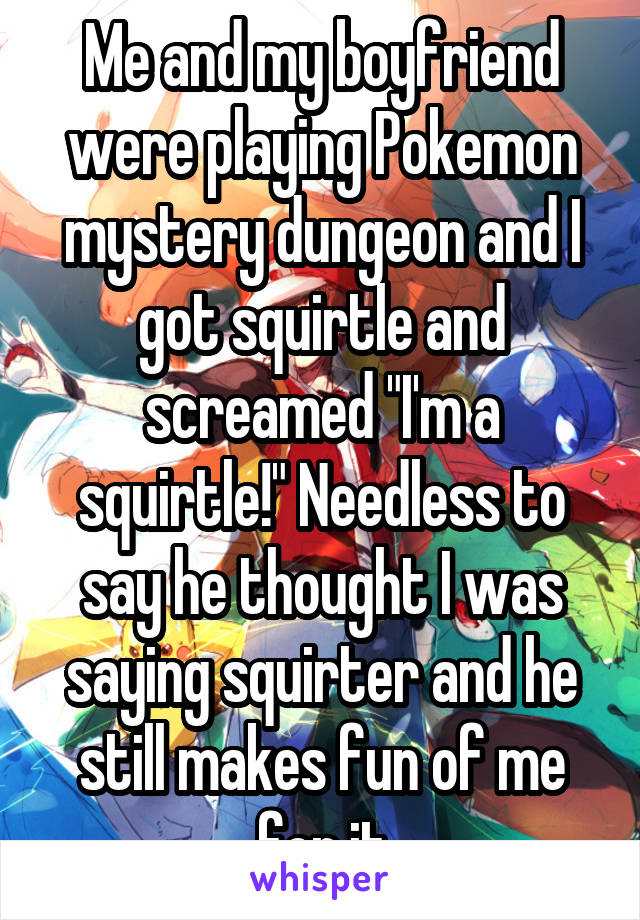 Me and my boyfriend were playing Pokemon mystery dungeon and I got squirtle and screamed "I'm a squirtle!" Needless to say he thought I was saying squirter and he still makes fun of me for it