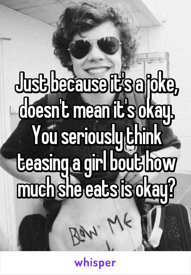 Just because it's a joke, doesn't mean it's okay. You seriously think teasing a girl bout how much she eats is okay?