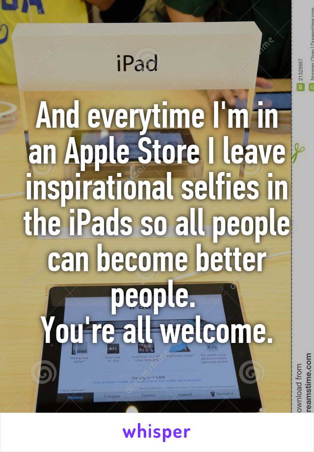And everytime I'm in an Apple Store I leave inspirational selfies in the iPads so all people can become better people. 
You're all welcome.