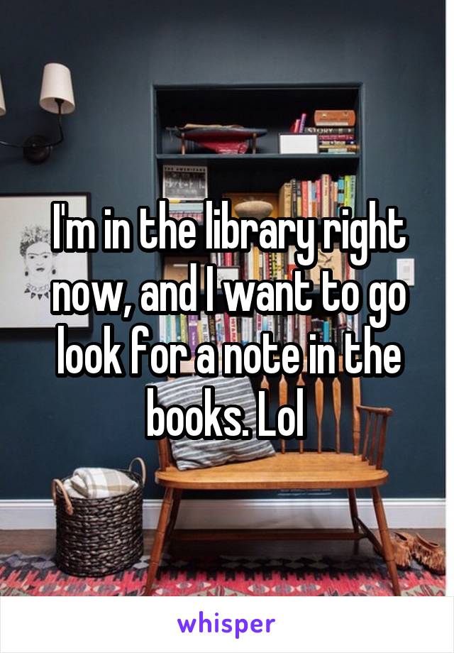 I'm in the library right now, and I want to go look for a note in the books. Lol 