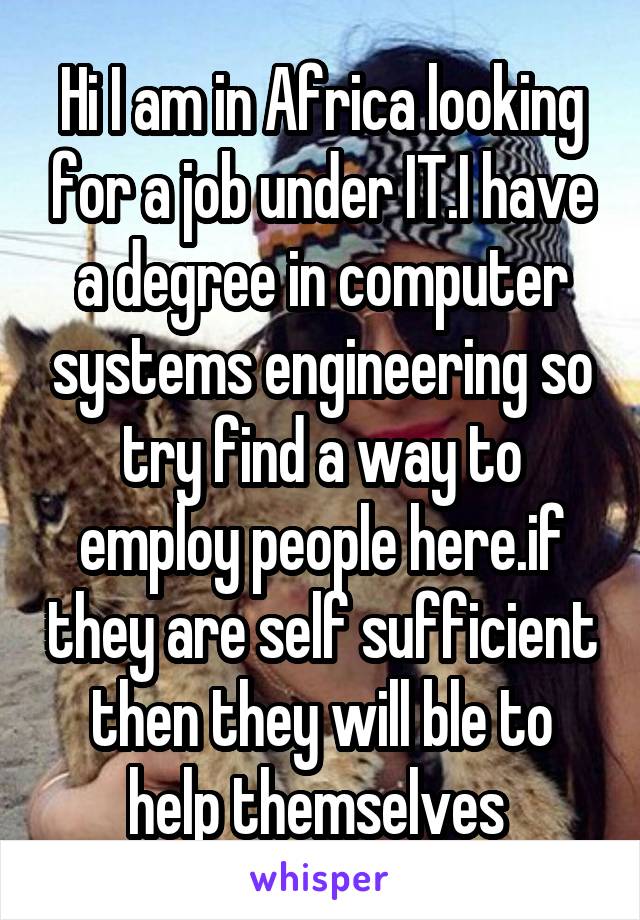 Hi I am in Africa looking for a job under IT.I have a degree in computer systems engineering so try find a way to employ people here.if they are self sufficient then they will ble to help themselves 