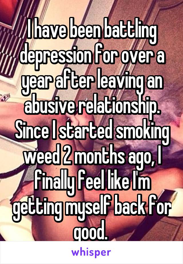 I have been battling depression for over a year after leaving an abusive relationship. Since I started smoking weed 2 months ago, I finally feel like I'm getting myself back for good. 