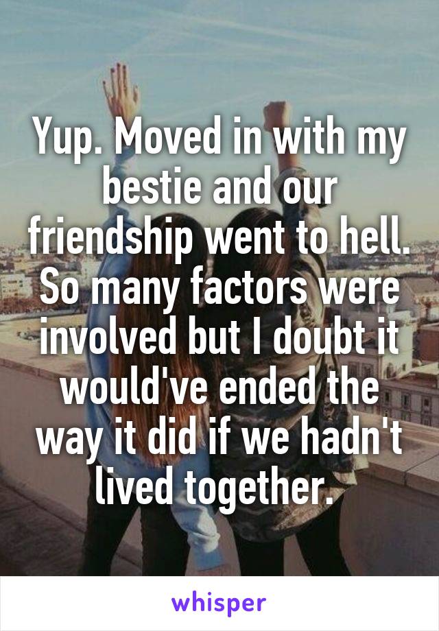 Yup. Moved in with my bestie and our friendship went to hell. So many factors were involved but I doubt it would've ended the way it did if we hadn't lived together. 