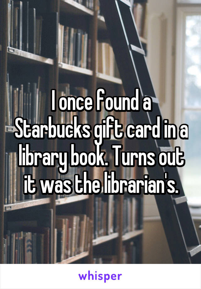 I once found a Starbucks gift card in a library book. Turns out it was the librarian's.