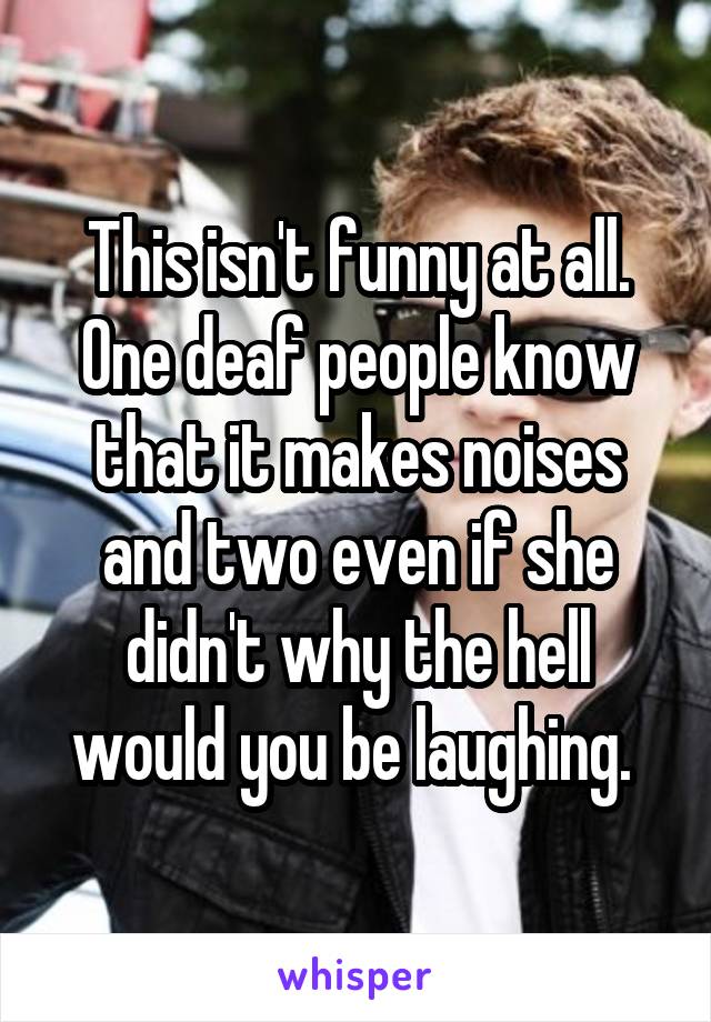This isn't funny at all. One deaf people know that it makes noises and two even if she didn't why the hell would you be laughing. 