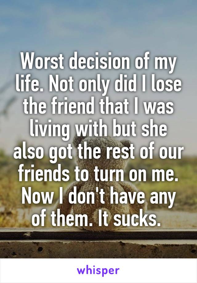 Worst decision of my life. Not only did I lose the friend that I was living with but she also got the rest of our friends to turn on me. Now I don't have any of them. It sucks. 