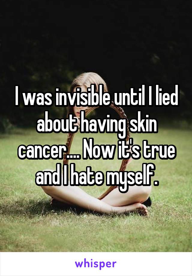 I was invisible until I lied about having skin cancer.... Now it's true and I hate myself.