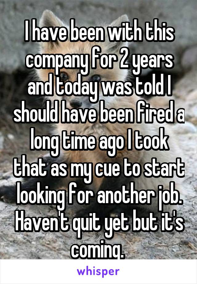 I have been with this company for 2 years and today was told I should have been fired a long time ago I took that as my cue to start looking for another job. Haven't quit yet but it's coming. 