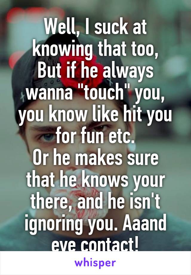Well, I suck at knowing that too,
But if he always wanna "touch" you, you know like hit you for fun etc.
Or he makes sure that he knows your there, and he isn't ignoring you. Aaand eye contact!