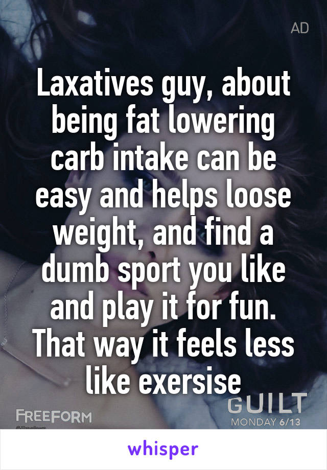 Laxatives guy, about being fat lowering carb intake can be easy and helps loose weight, and find a dumb sport you like and play it for fun. That way it feels less like exersise