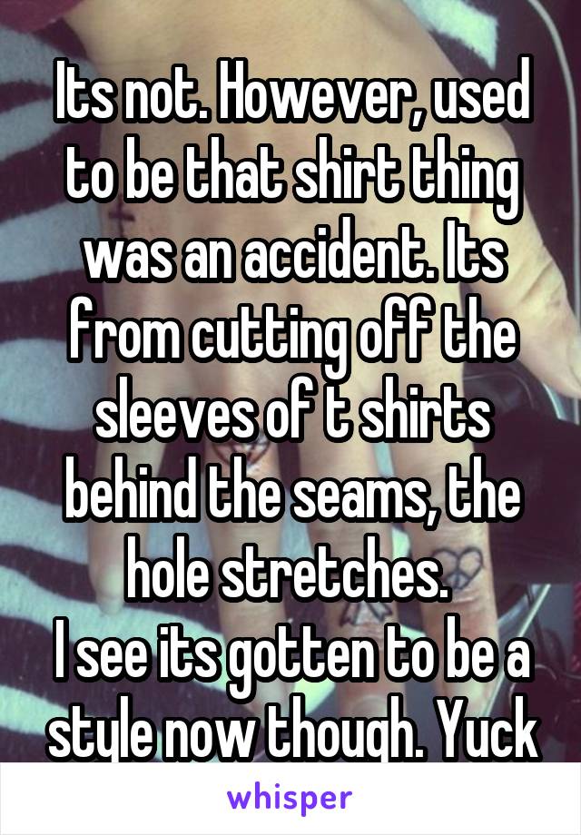 Its not. However, used to be that shirt thing was an accident. Its from cutting off the sleeves of t shirts behind the seams, the hole stretches. 
I see its gotten to be a style now though. Yuck