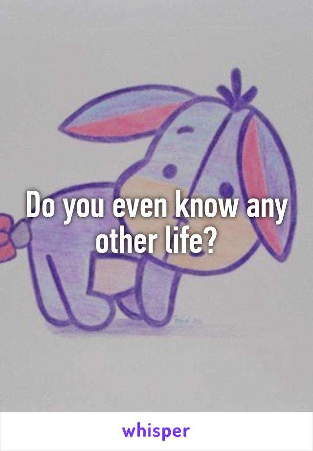 Do you even know any other life?