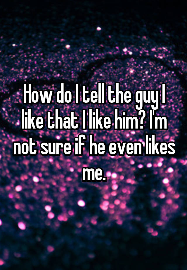 how-do-i-tell-the-guy-i-like-that-i-like-him-i-m-not-sure-if-he-even