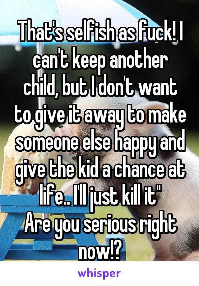 That's selfish as fuck! I can't keep another child, but I don't want to give it away to make someone else happy and give the kid a chance at life.. I'll just kill it"
Are you serious right now!?