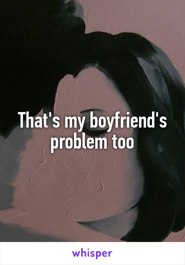 That's my boyfriend's problem too