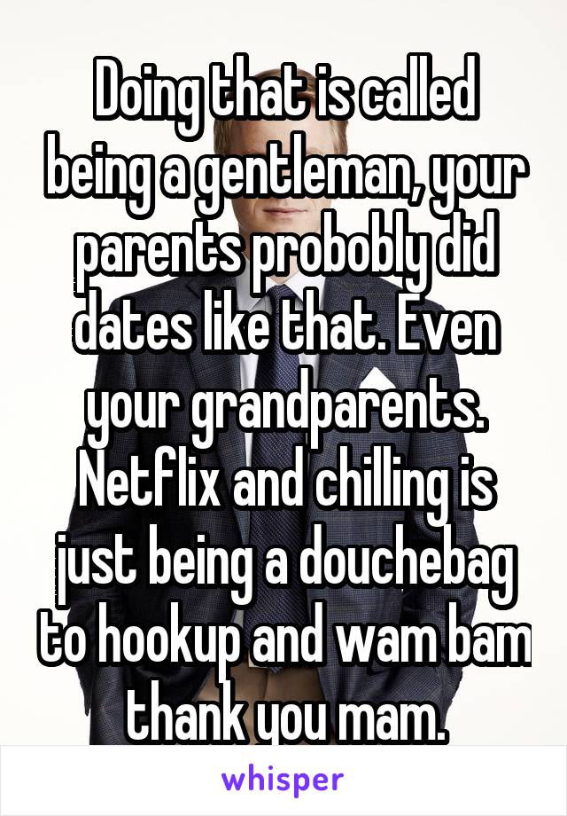 Doing that is called being a gentleman, your parents probobly did dates like that. Even your grandparents. Netflix and chilling is just being a douchebag to hookup and wam bam thank you mam.