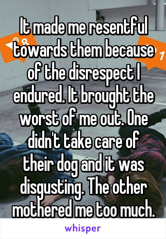 It made me resentful towards them because of the disrespect I endured. It brought the worst of me out. One didn't take care of their dog and it was disgusting. The other mothered me too much.