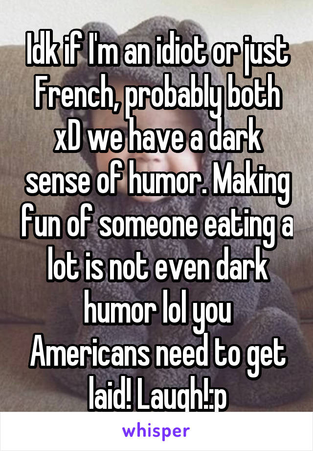 Idk if I'm an idiot or just French, probably both xD we have a dark sense of humor. Making fun of someone eating a lot is not even dark humor lol you Americans need to get laid! Laugh!:p