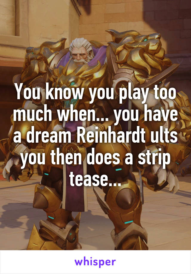 You know you play too much when... you have a dream Reinhardt ults you then does a strip tease...