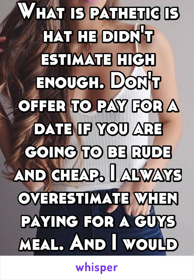 What is pathetic is hat he didn't estimate high enough. Don't offer to pay for a date if you are going to be rude and cheap. I always overestimate when paying for a guys meal. And I would never say it