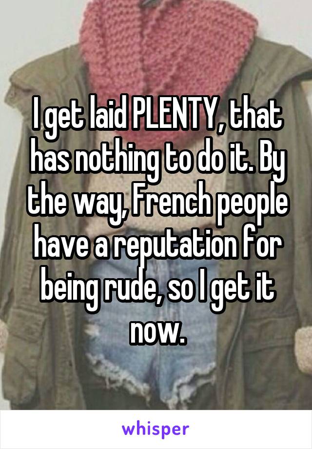 I get laid PLENTY, that has nothing to do it. By the way, French people have a reputation for being rude, so I get it now.