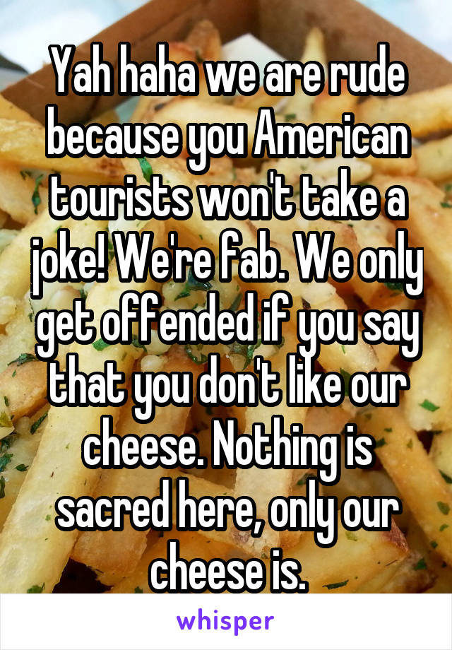 Yah haha we are rude because you American tourists won't take a joke! We're fab. We only get offended if you say that you don't like our cheese. Nothing is sacred here, only our cheese is.