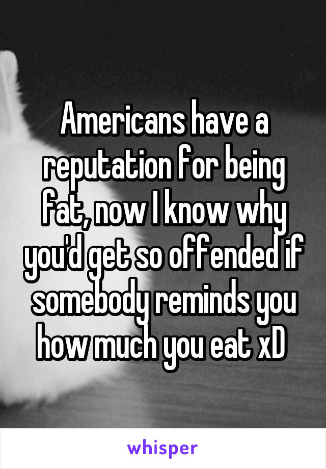 Americans have a reputation for being fat, now I know why you'd get so offended if somebody reminds you how much you eat xD 